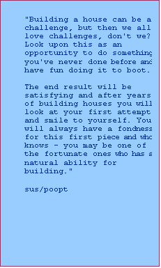 Text Box: "Building a house can be a challenge, but then we all love challenges, don't we? 
Look upon this as an opportunity to do something you've never done before and have fun doing it to boot. 

The end result will be satisfying and after years of building houses you will look at your first attempt and smile to yourself. You will always have a fondness for this first piece and who knows - you may be one of the fortunate ones who has a natural ability for building." 

sus/poopt
